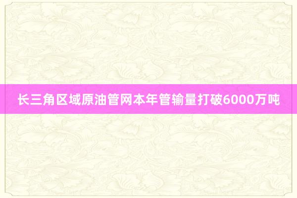 长三角区域原油管网本年管输量打破6000万吨