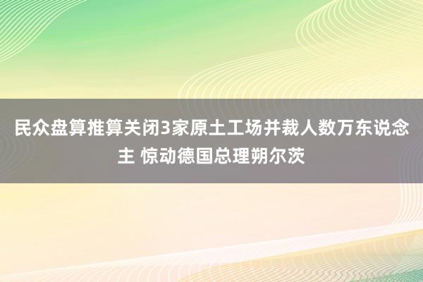 民众盘算推算关闭3家原土工场并裁人数万东说念主 惊动德国总理朔尔茨