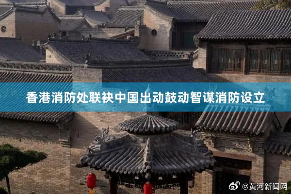 香港消防处联袂中国出动鼓动智谋消防设立