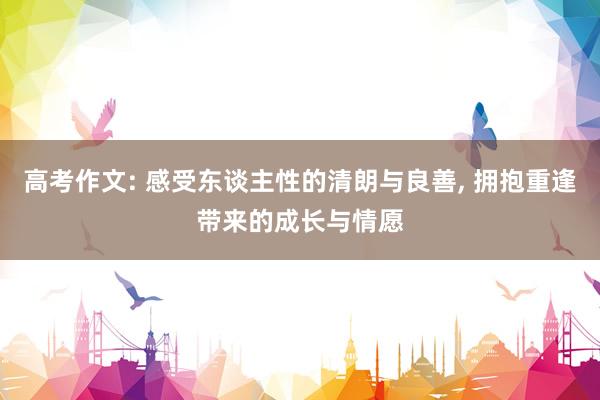 高考作文: 感受东谈主性的清朗与良善, 拥抱重逢带来的成长与情愿