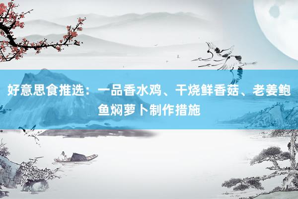 好意思食推选：一品香水鸡、干烧鲜香菇、老姜鲍鱼焖萝卜制作措施
