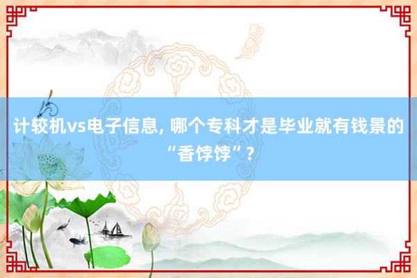 计较机vs电子信息, 哪个专科才是毕业就有钱景的“香饽饽”?