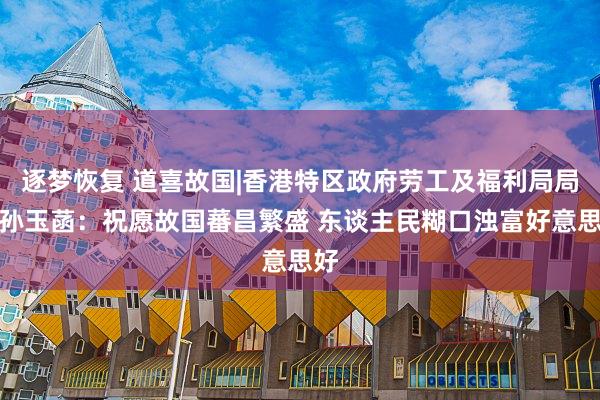 逐梦恢复 道喜故国|香港特区政府劳工及福利局局长孙玉菡：祝愿故国蕃昌繁盛 东谈主民糊口浊富好意思好