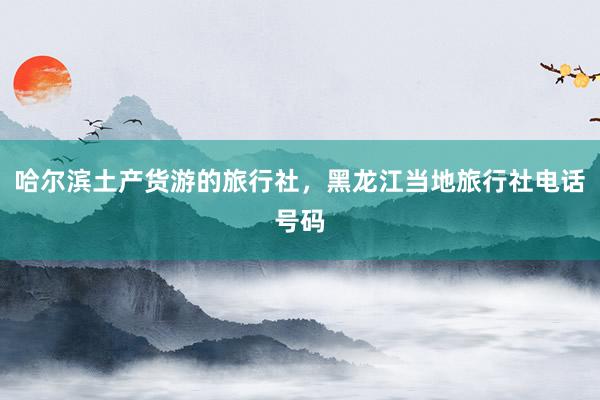 哈尔滨土产货游的旅行社，黑龙江当地旅行社电话号码