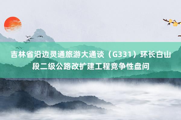 吉林省沿边灵通旅游大通谈（G331）环长白山段二级公路改扩建工程竞争性盘问