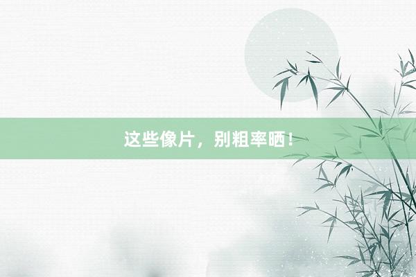 这些像片，别粗率晒！