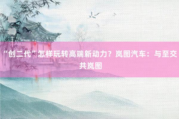 “创二代”怎样玩转高端新动力？岚图汽车：与至交 共岚图