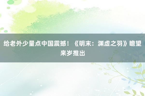给老外少量点中国震撼！《明末：渊虚之羽》瞻望来岁推出
