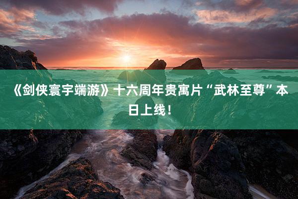 《剑侠寰宇端游》十六周年贵寓片“武林至尊”本日上线！