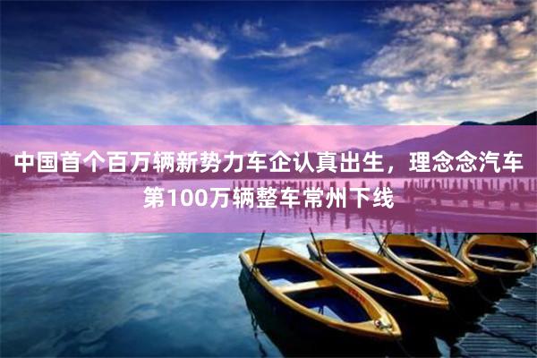 中国首个百万辆新势力车企认真出生，理念念汽车第100万辆整车常州下线