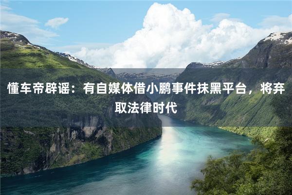 懂车帝辟谣：有自媒体借小鹏事件抹黑平台，将弃取法律时代