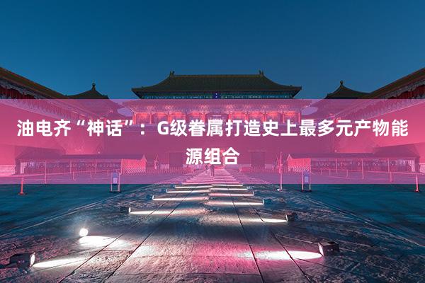 油电齐“神话”：G级眷属打造史上最多元产物能源组合